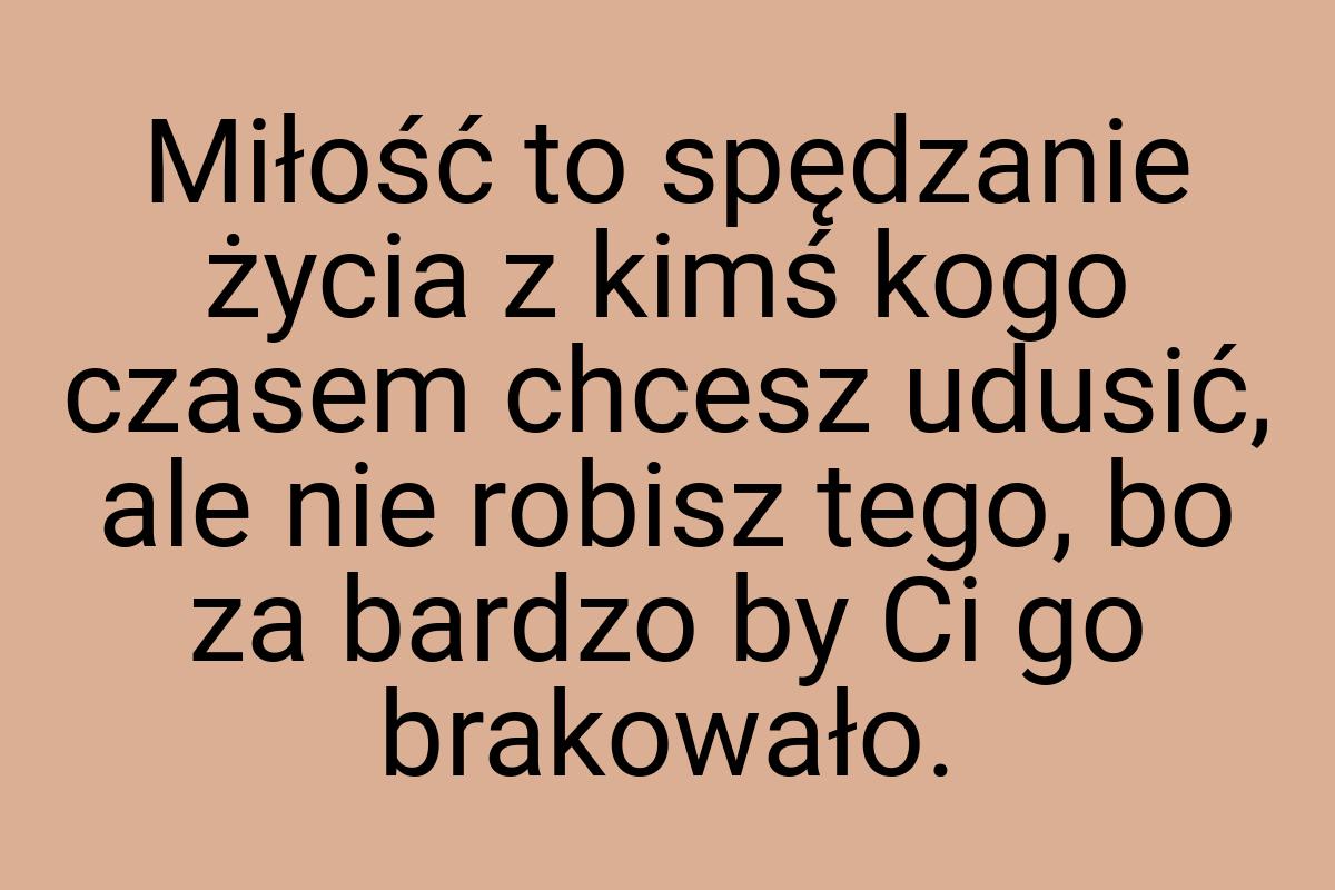 Miłość to spędzanie życia z kimś kogo czasem chcesz udusić