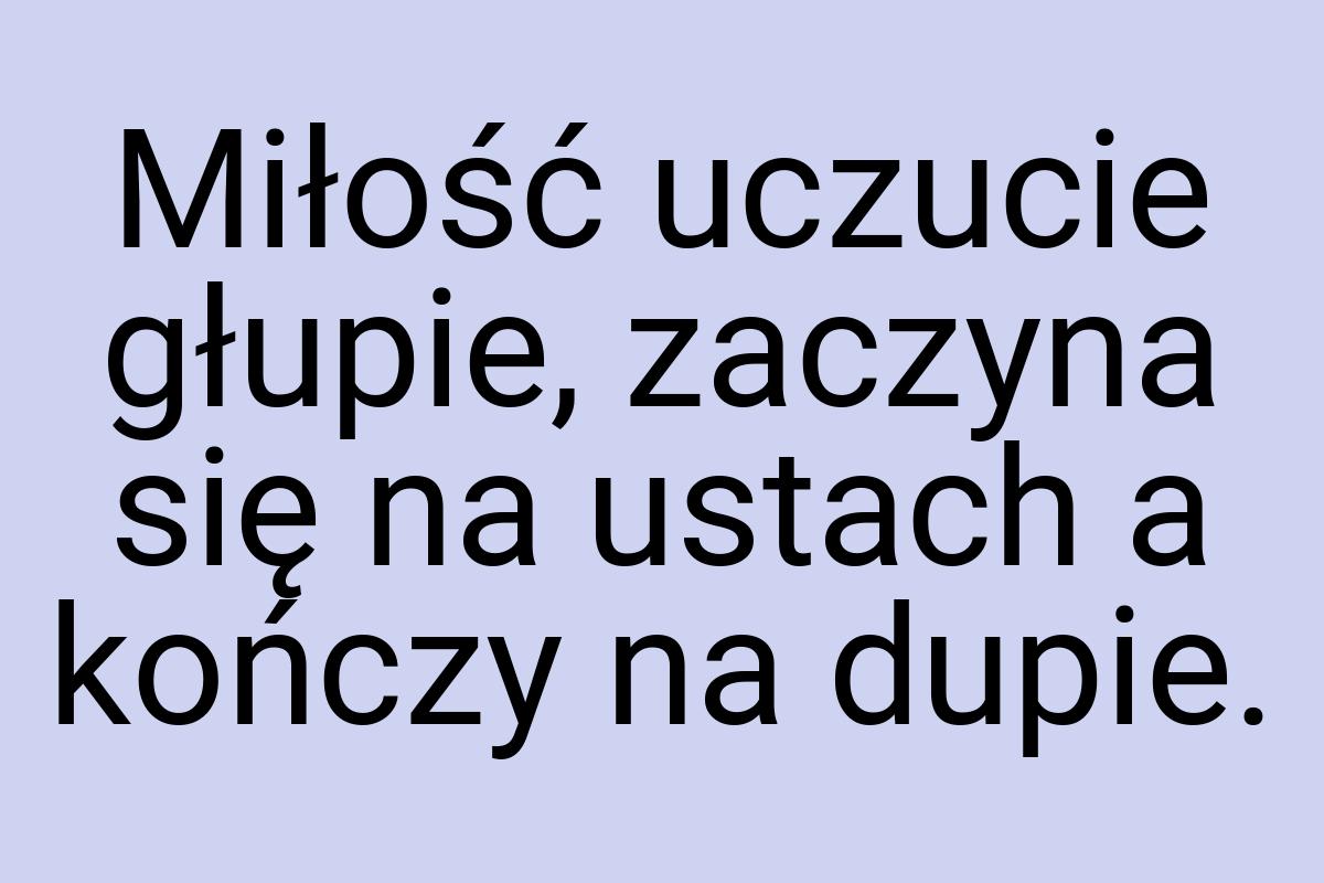 Miłość uczucie głupie, zaczyna się na ustach a kończy na