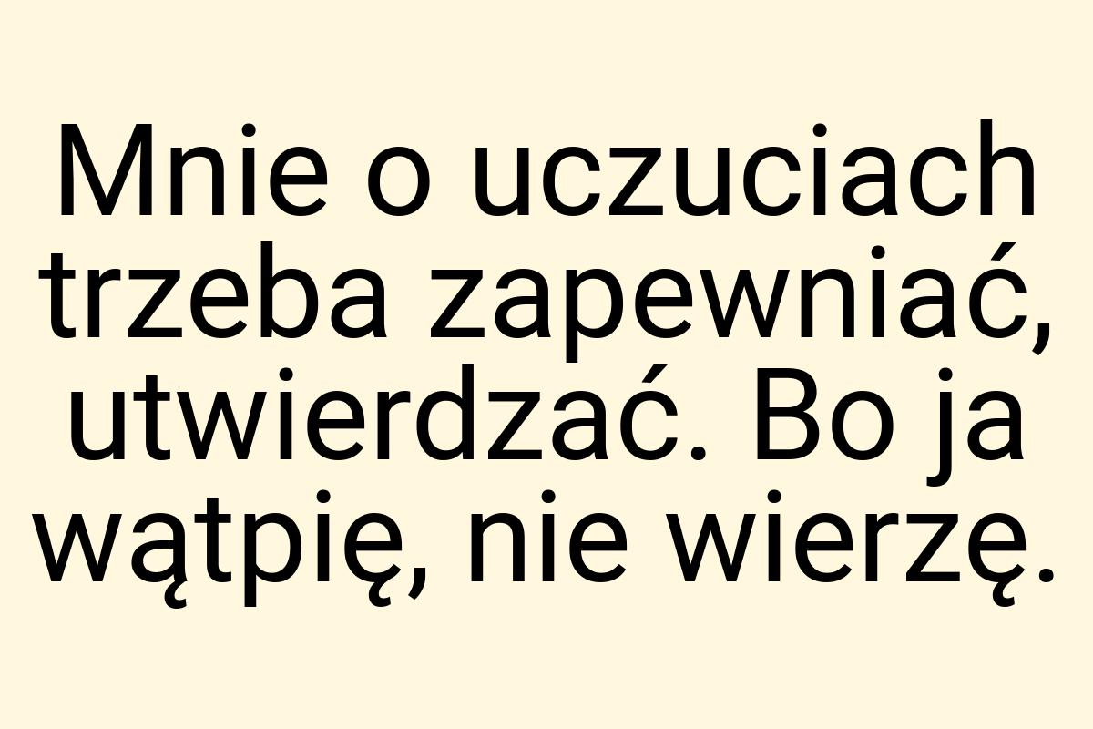 Mnie o uczuciach trzeba zapewniać, utwierdzać. Bo ja