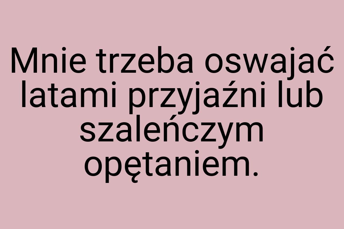 Mnie trzeba oswajać latami przyjaźni lub szaleńczym