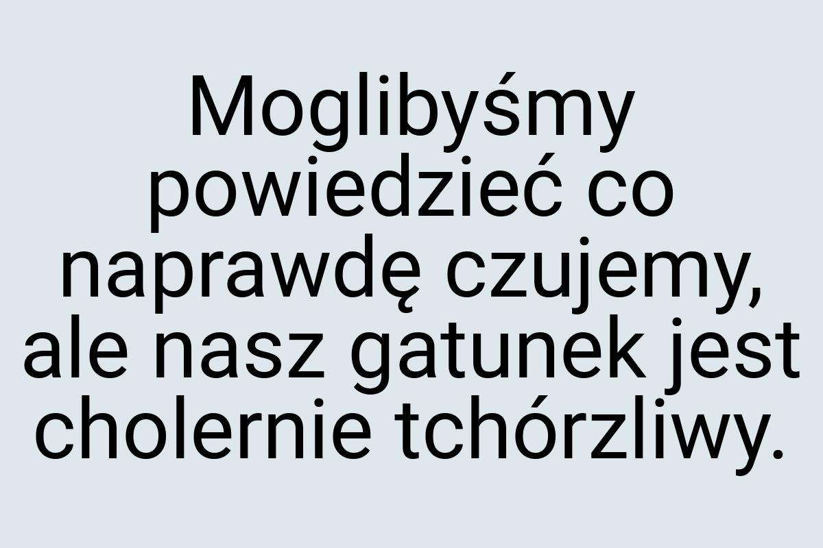 Moglibyśmy powiedzieć co naprawdę czujemy, ale nasz gatunek