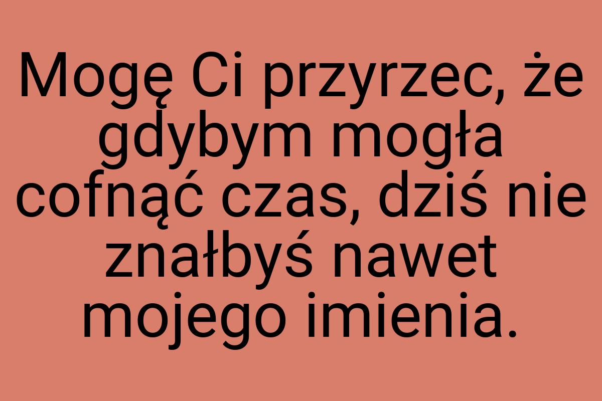 Mogę Ci przyrzec, że gdybym mogła cofnąć czas, dziś nie