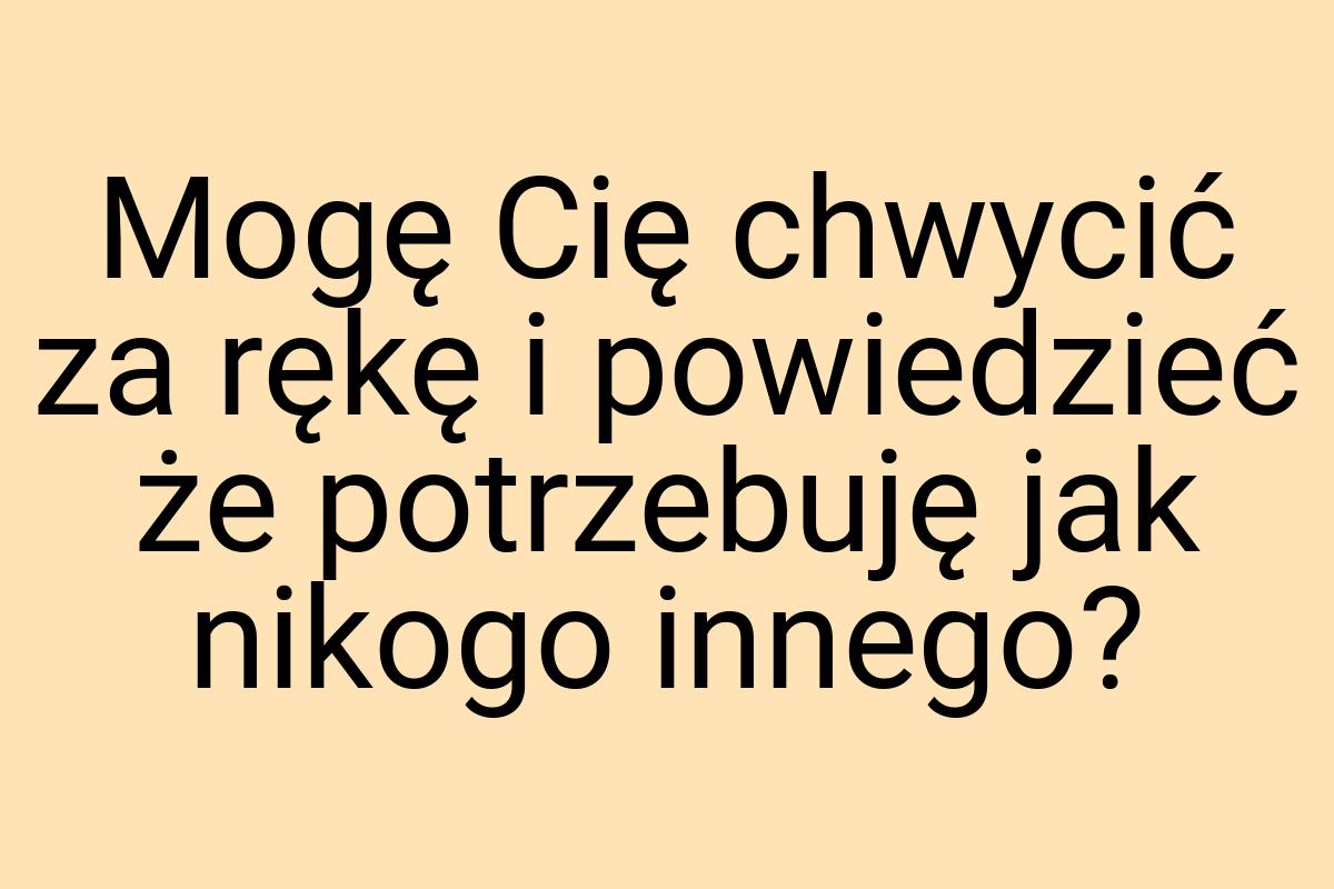 Mogę Cię chwycić za rękę i powiedzieć że potrzebuję jak