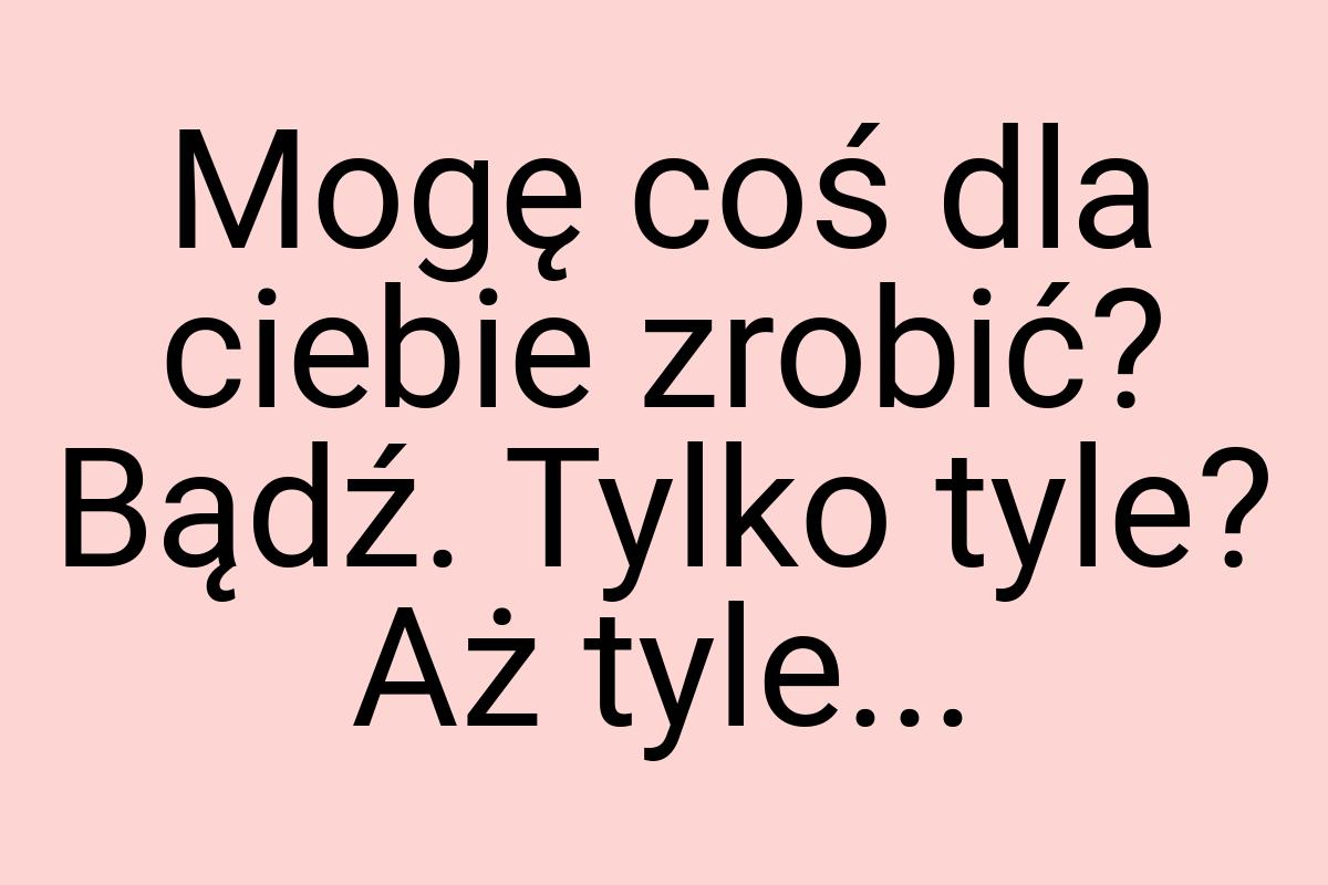 Mogę coś dla ciebie zrobić? Bądź. Tylko tyle? Aż tyle