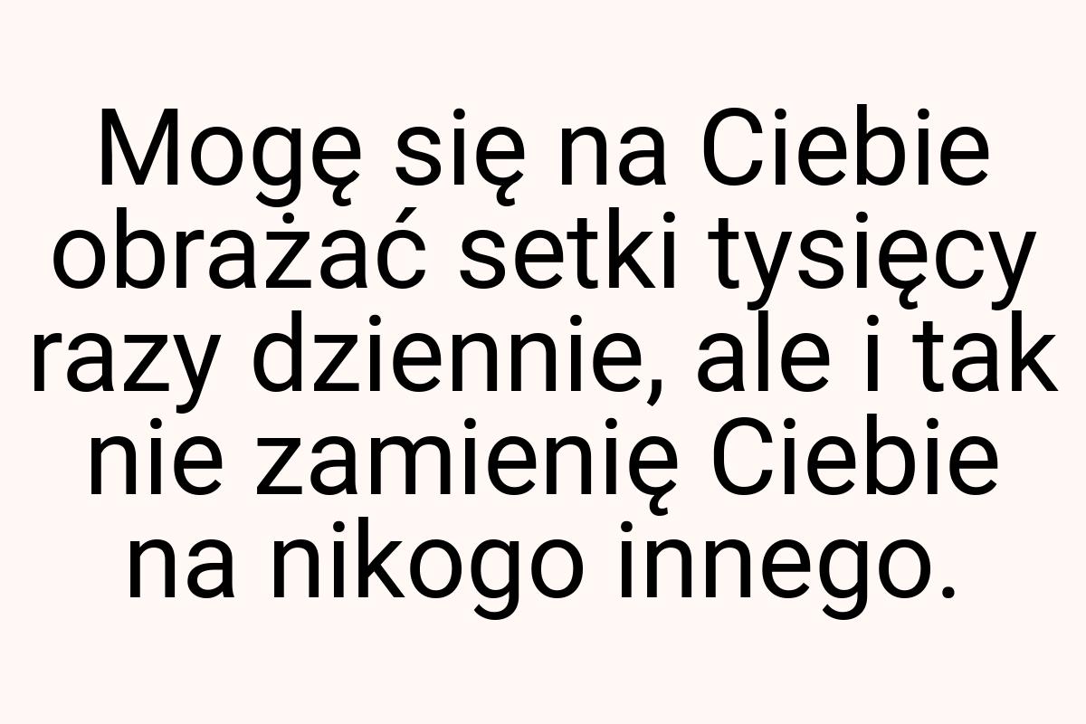 Mogę się na Ciebie obrażać setki tysięcy razy dziennie, ale