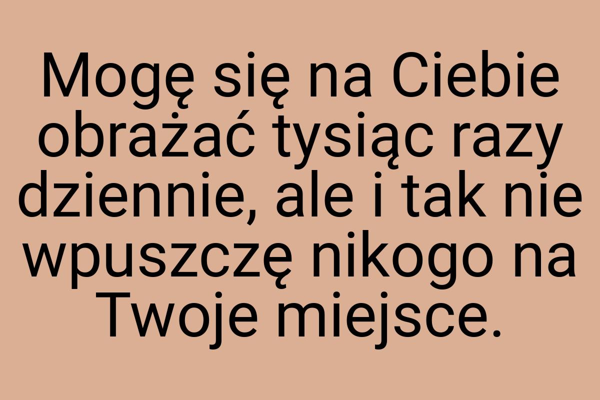 Mogę się na Ciebie obrażać tysiąc razy dziennie, ale i tak