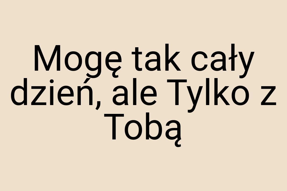 Mogę tak cały dzień, ale Tylko z Tobą