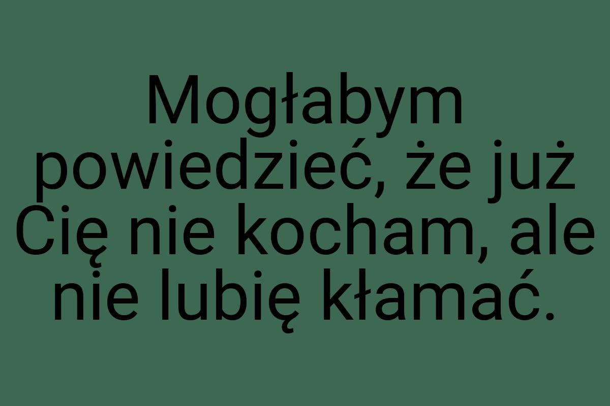 Mogłabym powiedzieć, że już Cię nie kocham, ale nie lubię