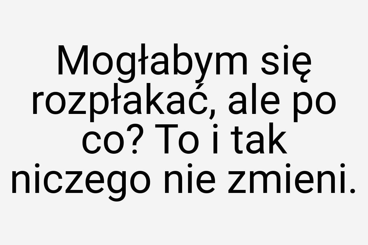 Mogłabym się rozpłakać, ale po co? To i tak niczego nie