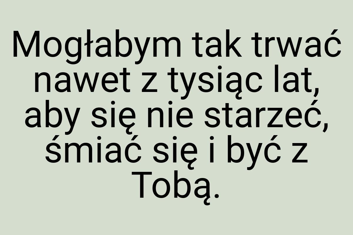 Mogłabym tak trwać nawet z tysiąc lat, aby się nie starzeć