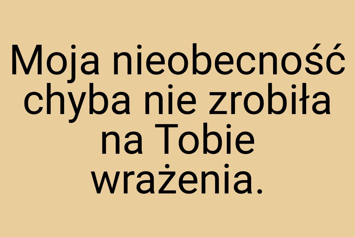 Moja nieobecność chyba nie zrobiła na Tobie wrażenia