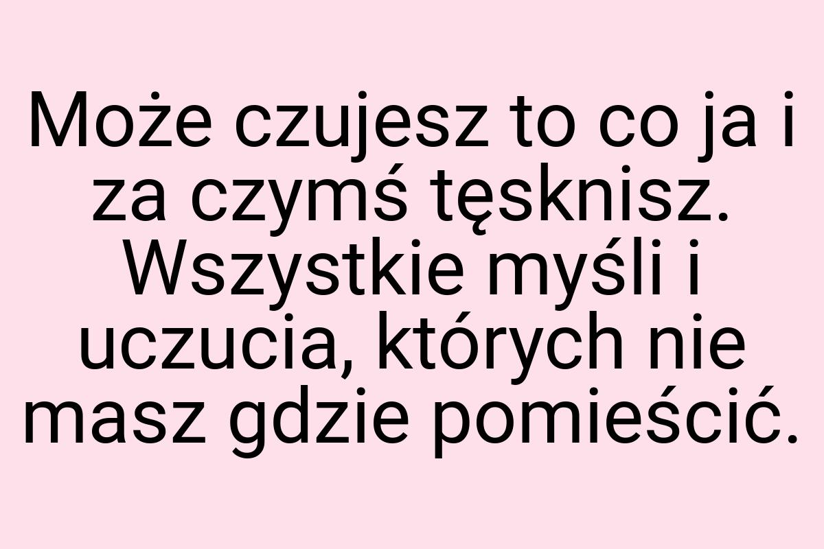 Może czujesz to co ja i za czymś tęsknisz. Wszystkie myśli