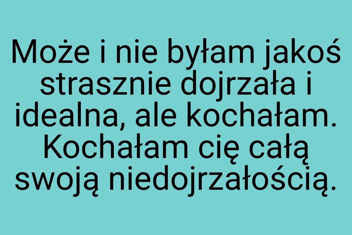 Może i nie byłam jakoś strasznie dojrzała i idealna, ale