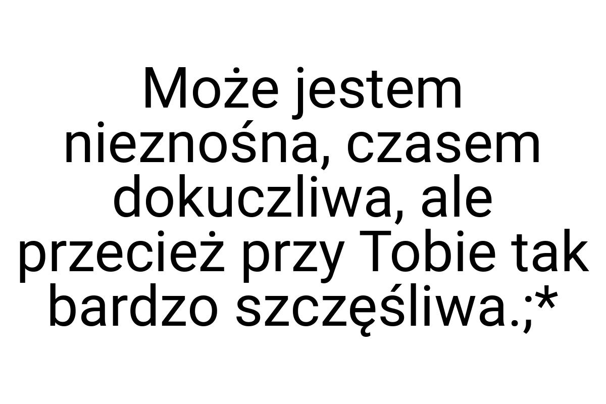 Może jestem nieznośna, czasem dokuczliwa, ale przecież przy