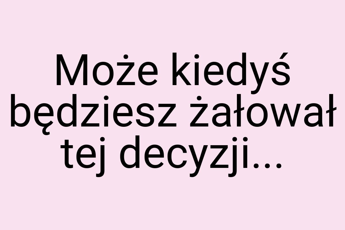 Może kiedyś będziesz żałował tej decyzji