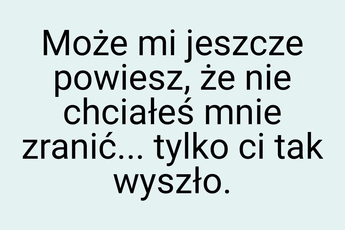 Może mi jeszcze powiesz, że nie chciałeś mnie zranić