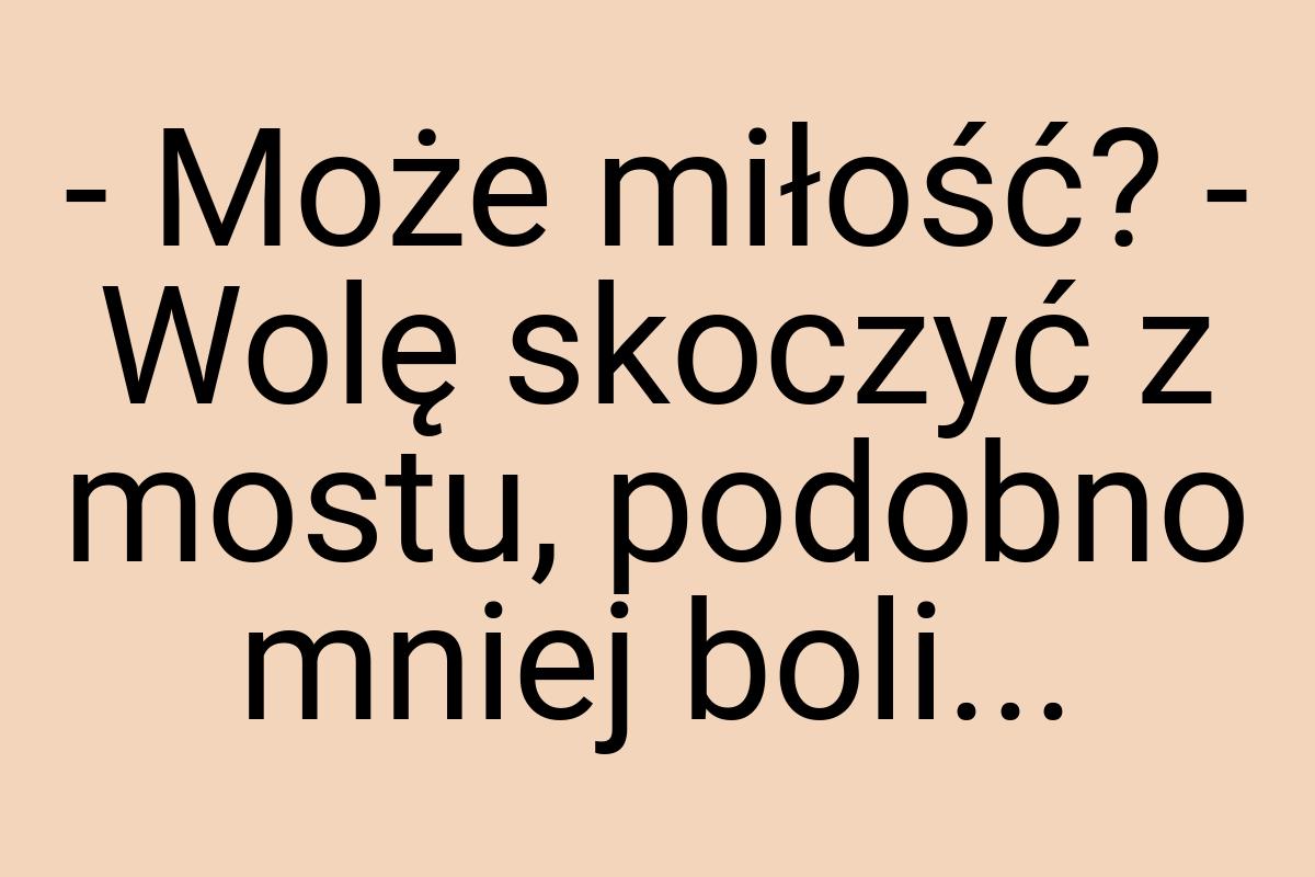 - Może miłość? - Wolę skoczyć z mostu, podobno mniej boli