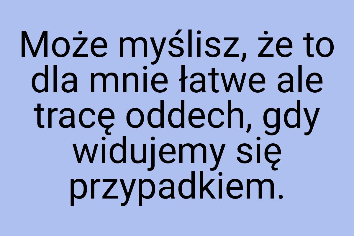 Może myślisz, że to dla mnie łatwe ale tracę oddech, gdy