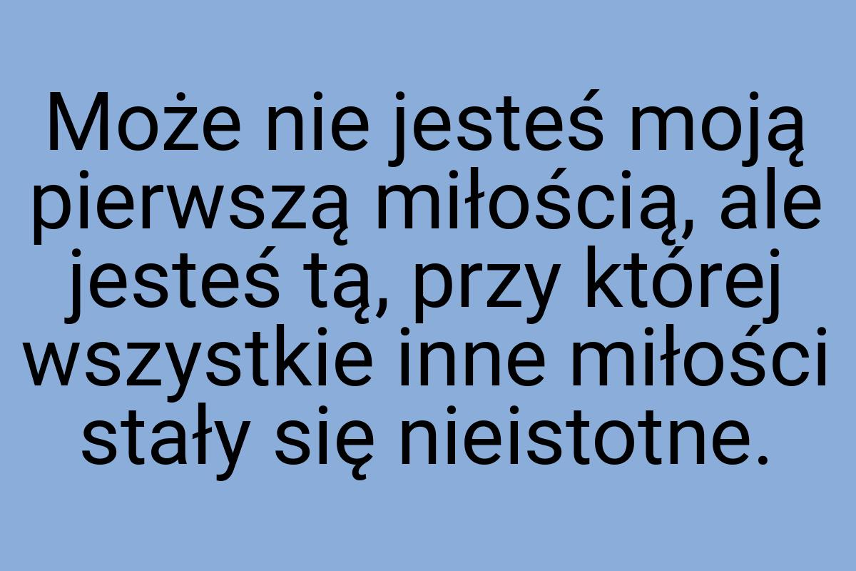 Może nie jesteś moją pierwszą miłością, ale jesteś tą, przy