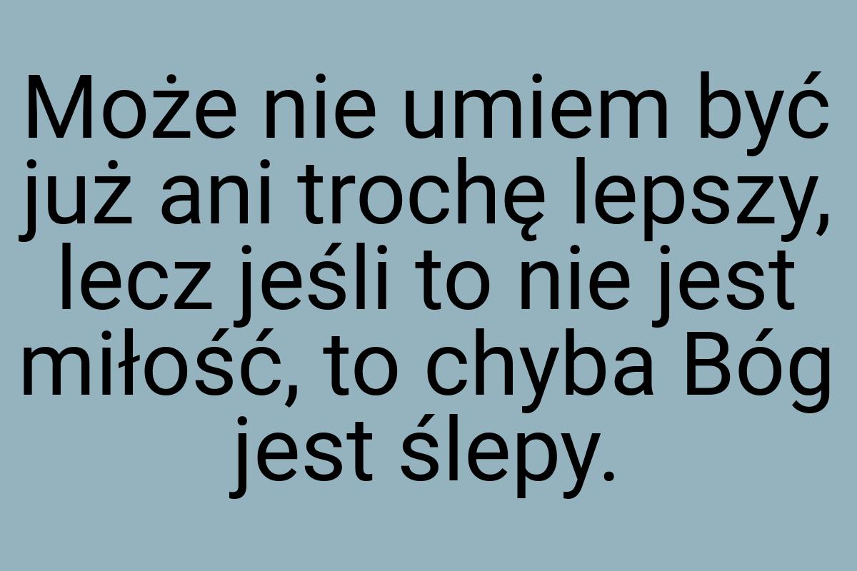 Może nie umiem być już ani trochę lepszy, lecz jeśli to nie