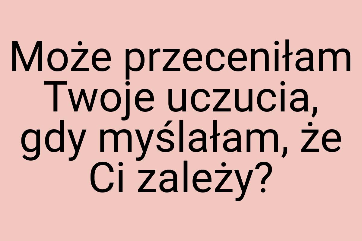 Może przeceniłam Twoje uczucia, gdy myślałam, że Ci zależy