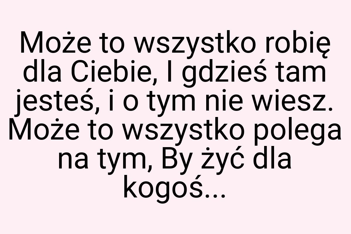 Może to wszystko robię dla Ciebie, I gdzieś tam jesteś, i o