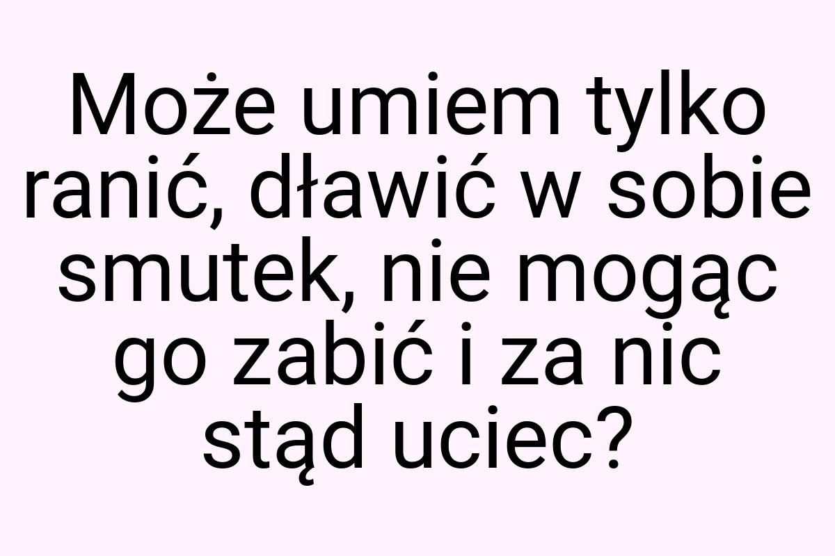 Może umiem tylko ranić, dławić w sobie smutek, nie mogąc go