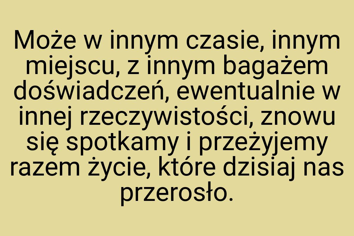 Może w innym czasie, innym miejscu, z innym bagażem