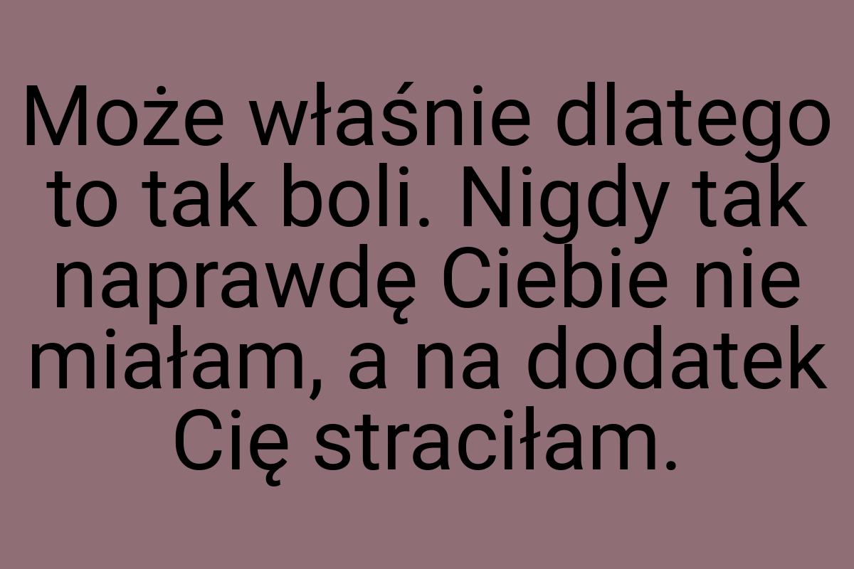 Może właśnie dlatego to tak boli. Nigdy tak naprawdę Ciebie