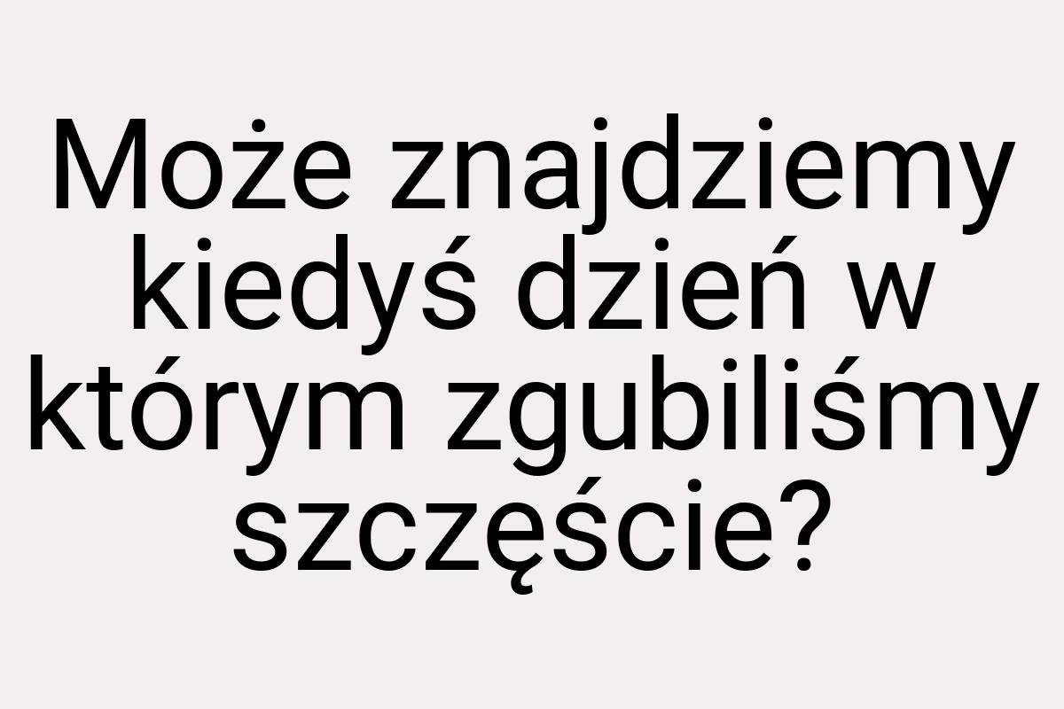 Może znajdziemy kiedyś dzień w którym zgubiliśmy szczęście