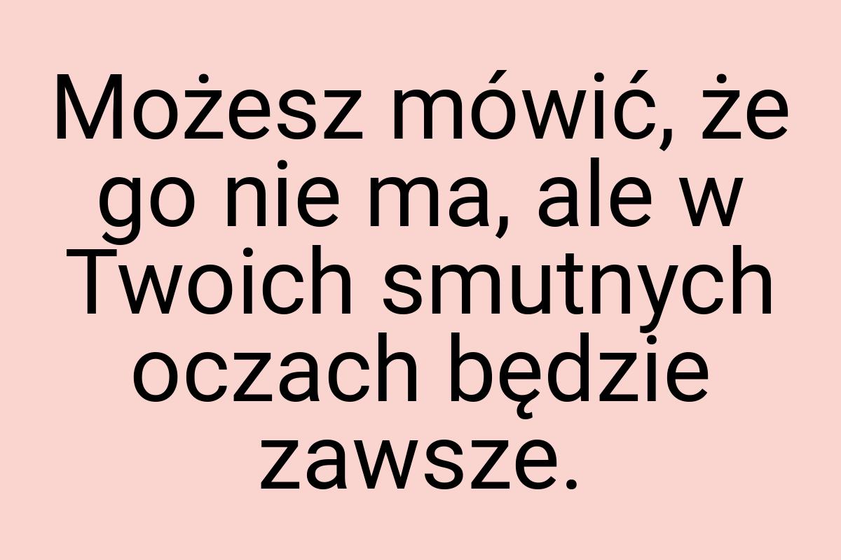 Możesz mówić, że go nie ma, ale w Twoich smutnych oczach