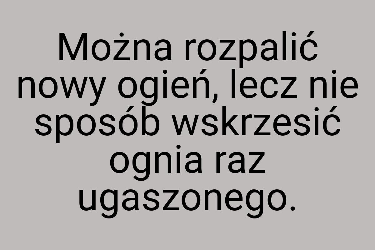 Można rozpalić nowy ogień, lecz nie sposób wskrzesić ognia