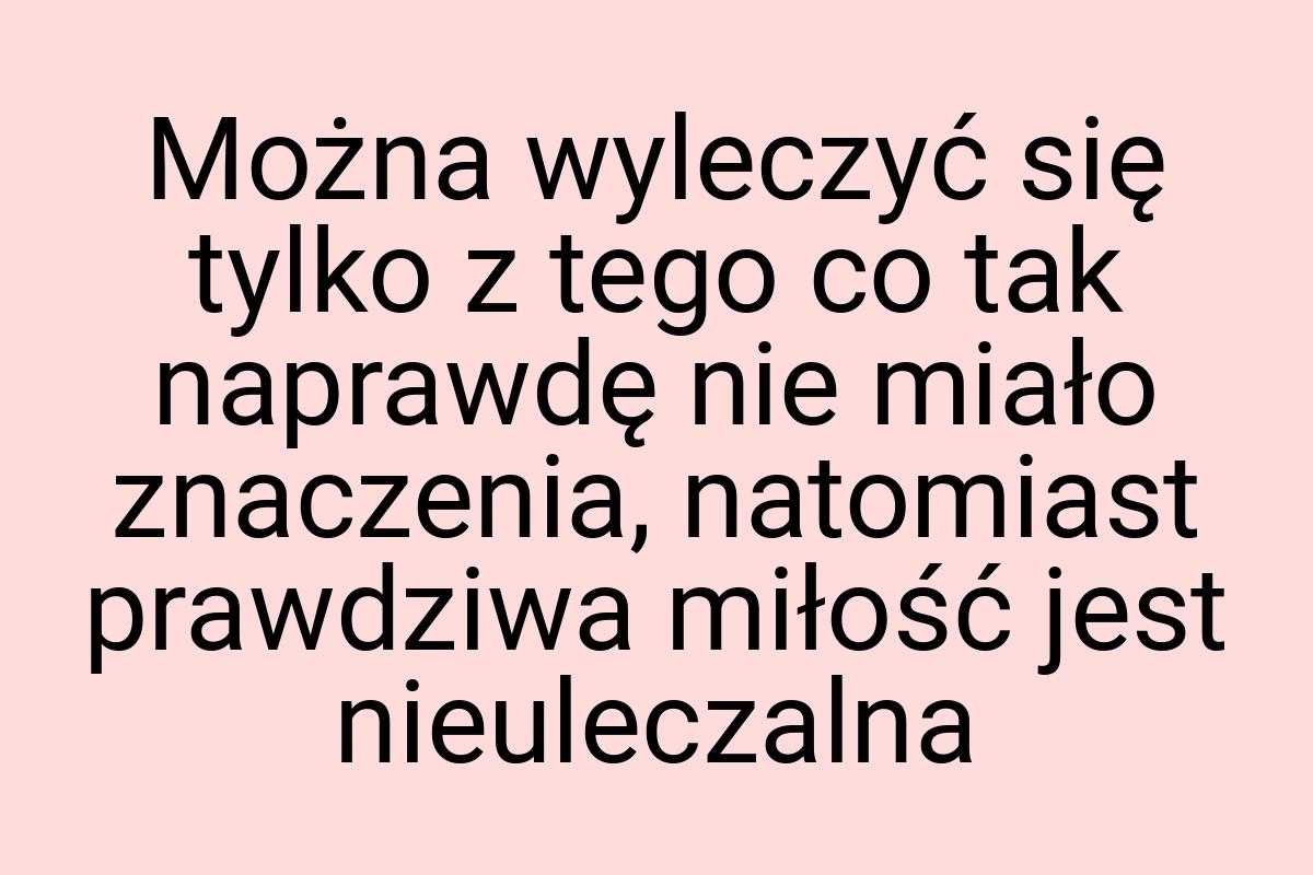 Można wyleczyć się tylko z tego co tak naprawdę nie miało