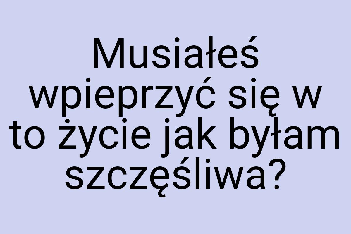 Musiałeś wpieprzyć się w to życie jak byłam szczęśliwa