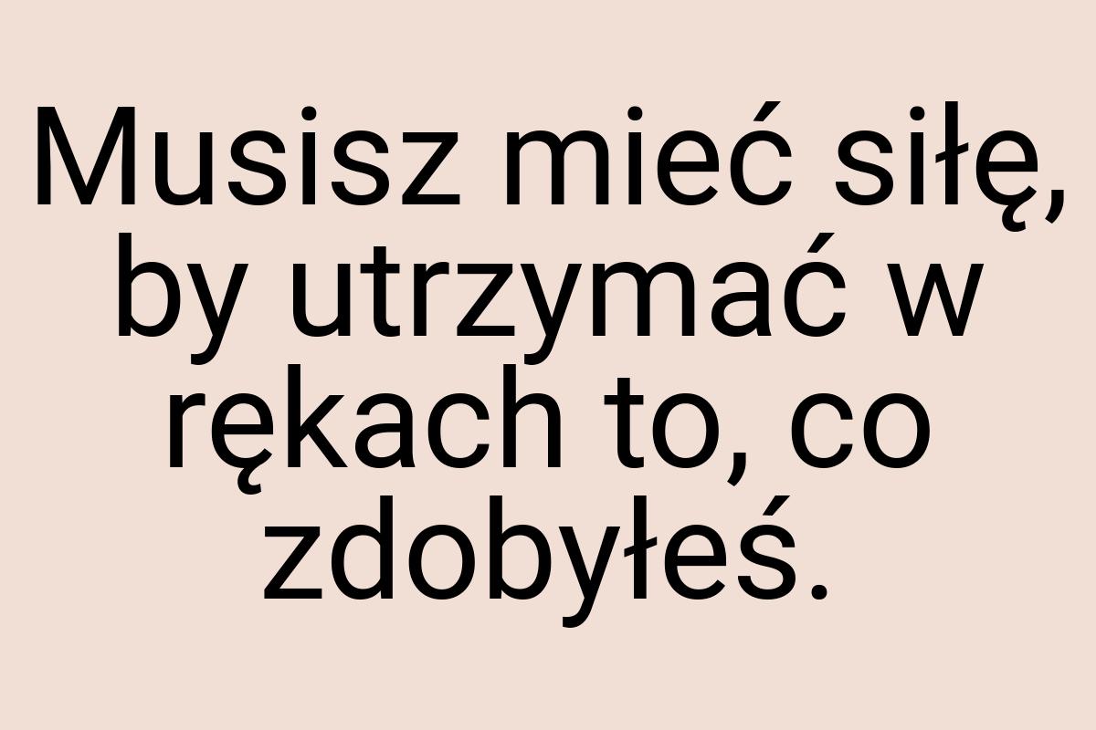 Musisz mieć siłę, by utrzymać w rękach to, co zdobyłeś