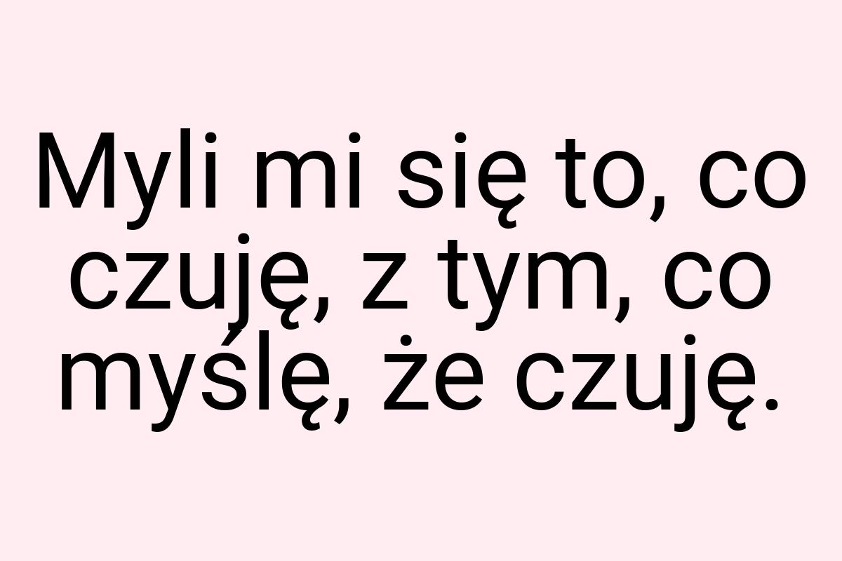 Myli mi się to, co czuję, z tym, co myślę, że czuję