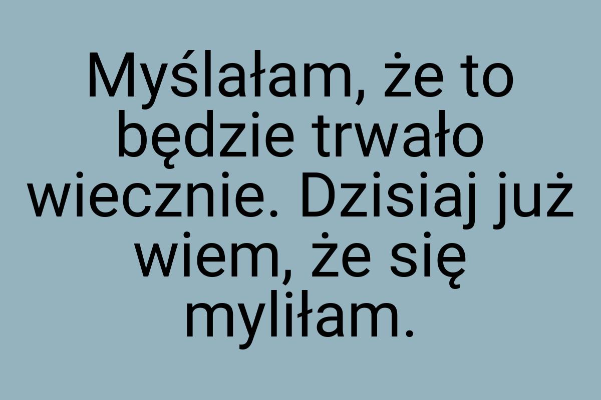 Myślałam, że to będzie trwało wiecznie. Dzisiaj już wiem