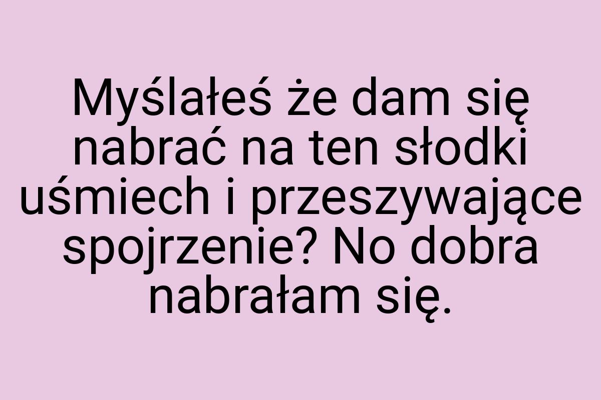 Myślałeś że dam się nabrać na ten słodki uśmiech i