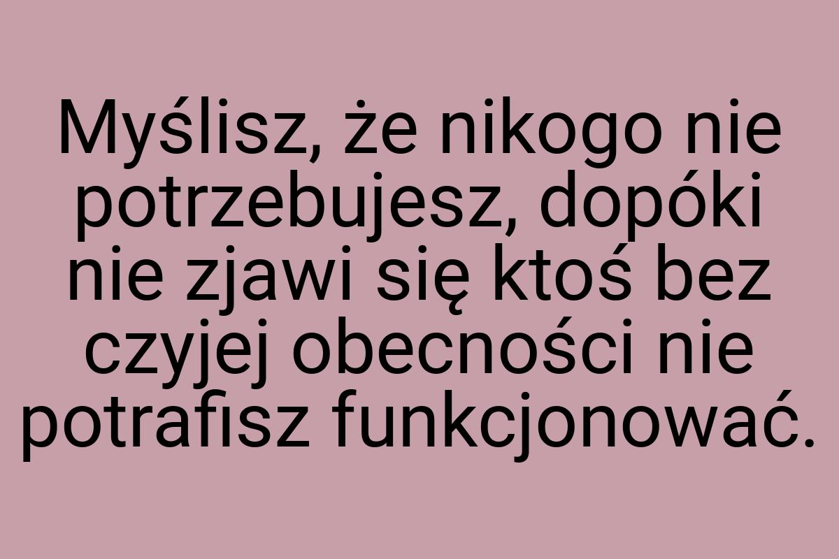 Myślisz, że nikogo nie potrzebujesz, dopóki nie zjawi się