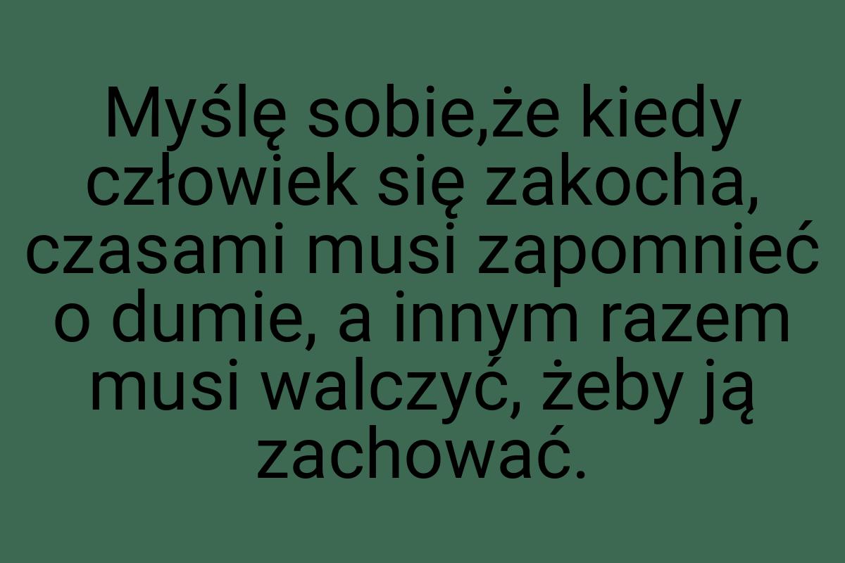 Myślę sobie,że kiedy człowiek się zakocha, czasami musi