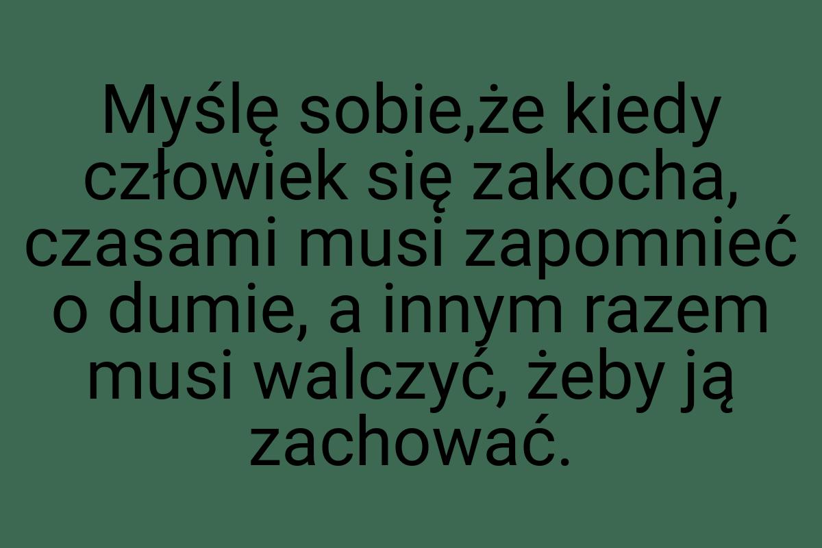 Myślę sobie,że kiedy człowiek się zakocha, czasami musi