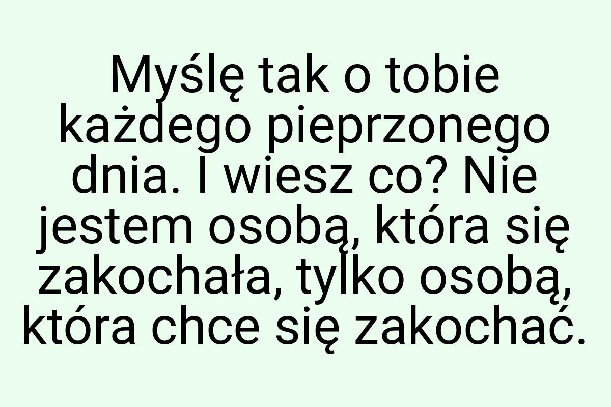 Myślę tak o tobie każdego pieprzonego dnia. I wiesz co? Nie