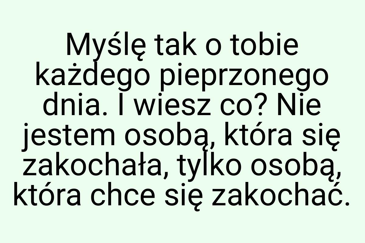 Myślę tak o tobie każdego pieprzonego dnia. I wiesz co? Nie
