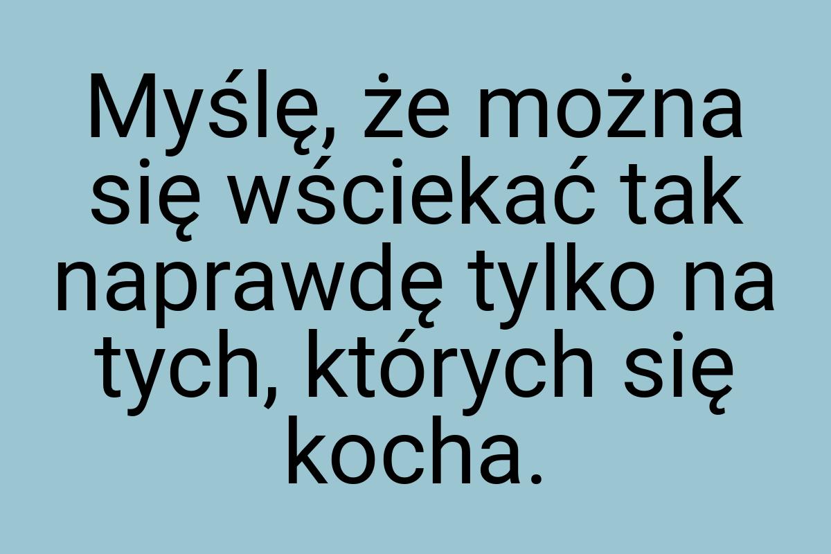 Myślę, że można się wściekać tak naprawdę tylko na tych