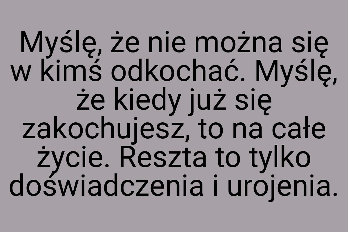 Myślę, że nie można się w kimś odkochać. Myślę, że kiedy