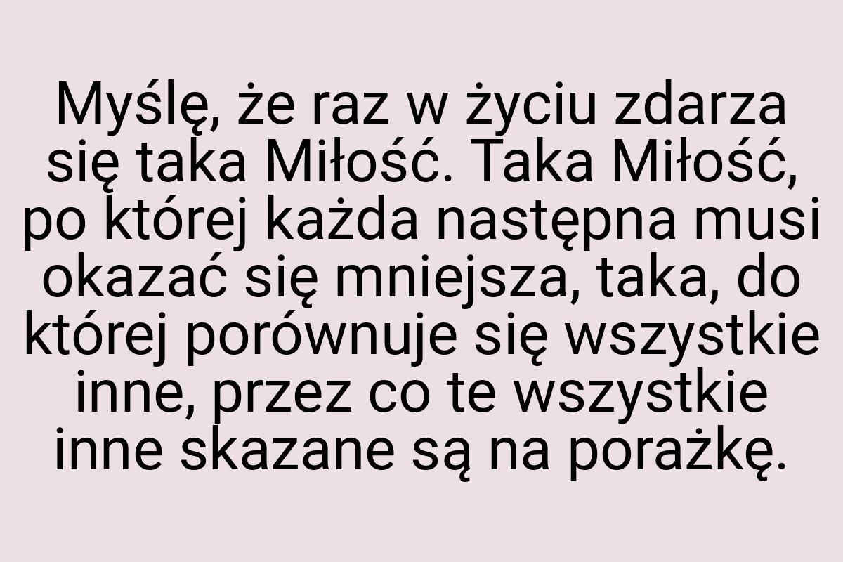 Myślę, że raz w życiu zdarza się taka Miłość. Taka Miłość