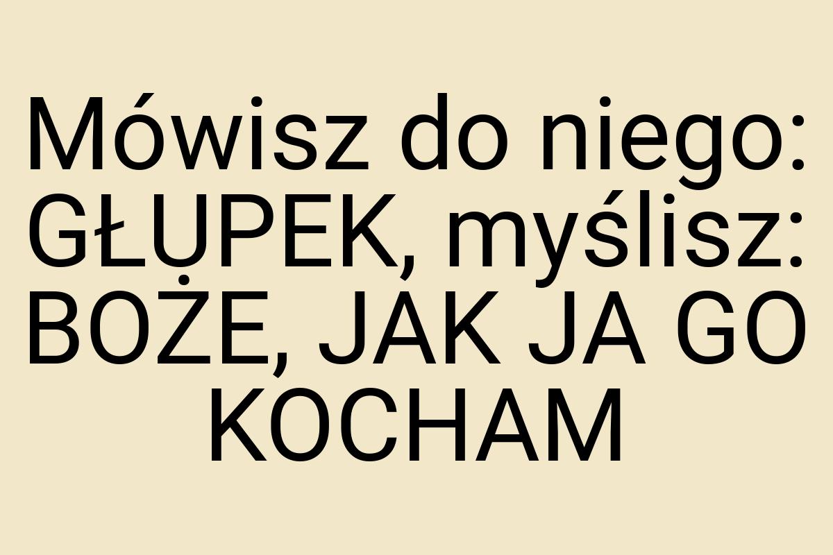 Mówisz do niego: GŁUPEK, myślisz: BOŻE, JAK JA GO KOCHAM