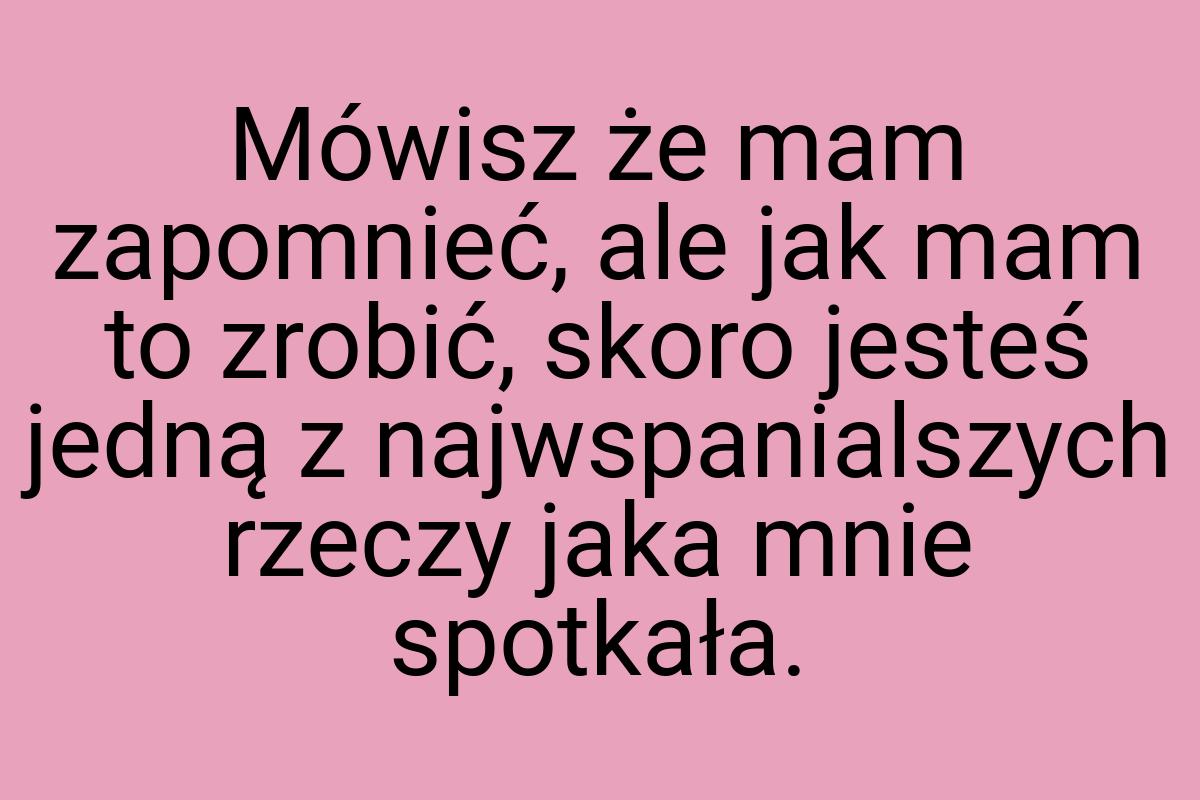 Mówisz że mam zapomnieć, ale jak mam to zrobić, skoro