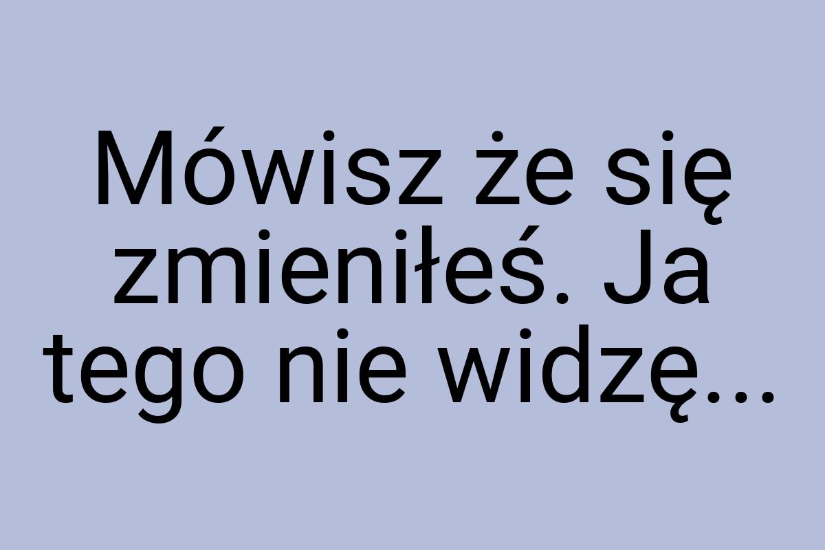 Mówisz że się zmieniłeś. Ja tego nie widzę