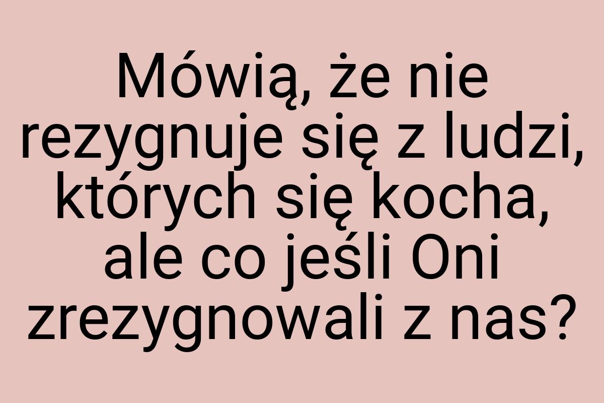 Mówią, że nie rezygnuje się z ludzi, których się kocha, ale